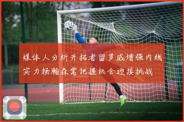 媒体人分析开拓者留罗威增强内线实力杨瀚森需把握机会迎接挑战