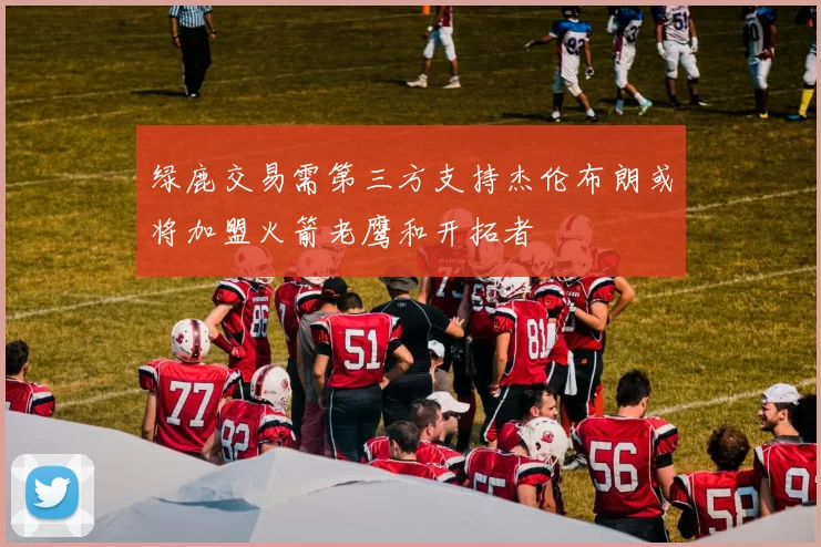 绿鹿交易需第三方支持杰伦布朗或将加盟火箭老鹰和开拓者