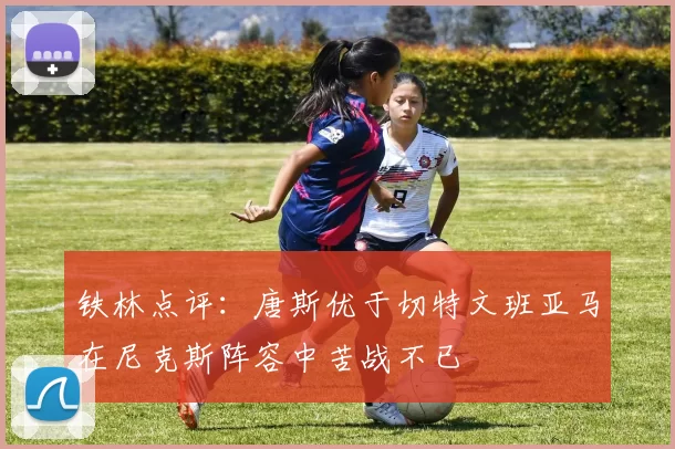 铁林点评：唐斯优于切特文班亚马在尼克斯阵容中苦战不已