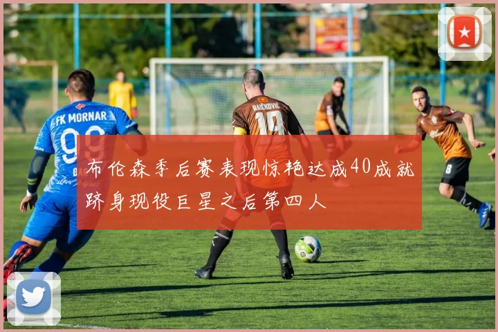 布伦森季后赛表现惊艳达成40成就跻身现役巨星之后第四人